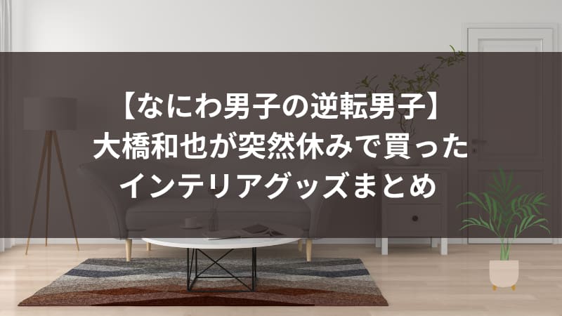 【なにわ男子の逆転男子】大橋和也が突然休みで買ったインテリアグッズまとめ