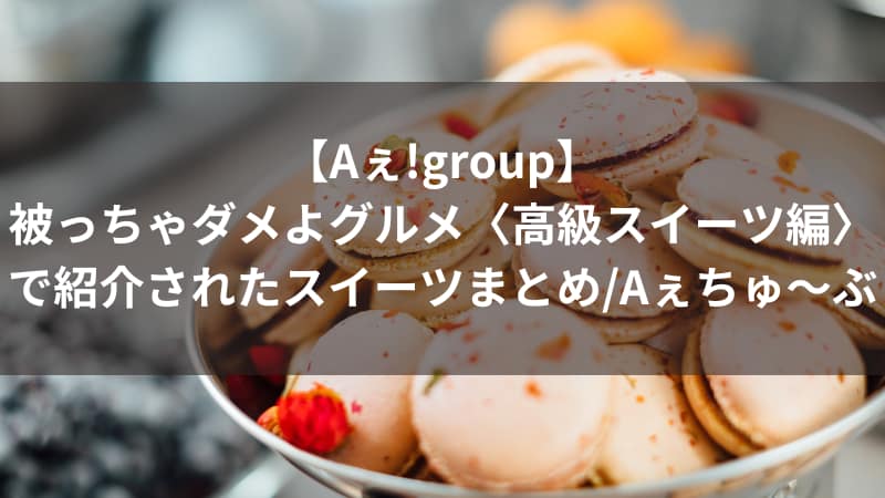 【Aぇ!group】被っちゃダメよグルメ〈高級スイーツ編〉で紹介されたスイーツまとめ/Aぇちゅ～ぶ